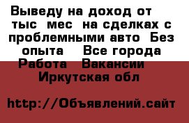 Выведу на доход от 400 тыс./мес. на сделках с проблемными авто. Без опыта. - Все города Работа » Вакансии   . Иркутская обл.